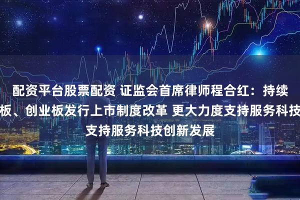 配资平台股票配资 证监会首席律师程合红：持续推进科创板、创业板发行上市制度改革 更大力度支持服务科技创新发展