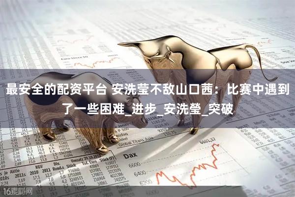 最安全的配资平台 安洗莹不敌山口茜：比赛中遇到了一些困难_进步_安洗瑩_突破
