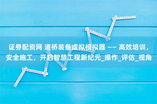 证劵配资网 道桥装备虚拟模拟器 —— 高效培训，安全施工，开启智慧工程新纪元_操作_评估_视角