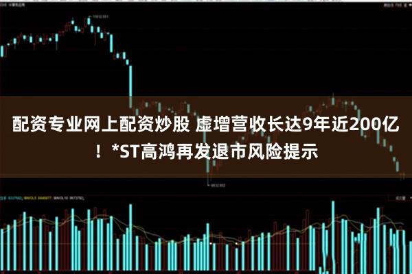 配资专业网上配资炒股 虚增营收长达9年近200亿！*ST高鸿再发退市风险提示