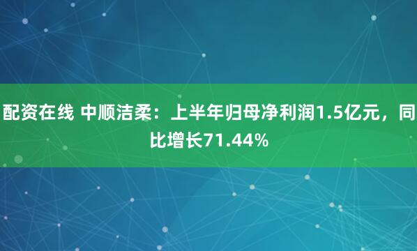配资在线 中顺洁柔：上半年归母净利润1.5亿元，同比增长71.44%