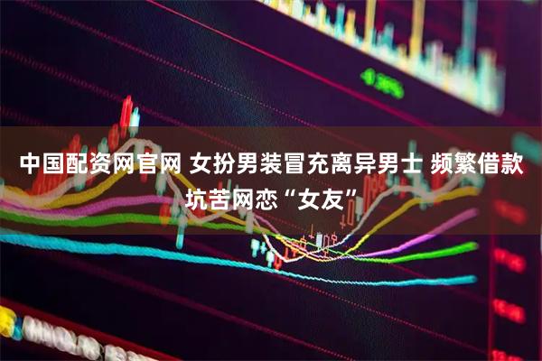 中国配资网官网 女扮男装冒充离异男士 频繁借款坑苦网恋“女友”