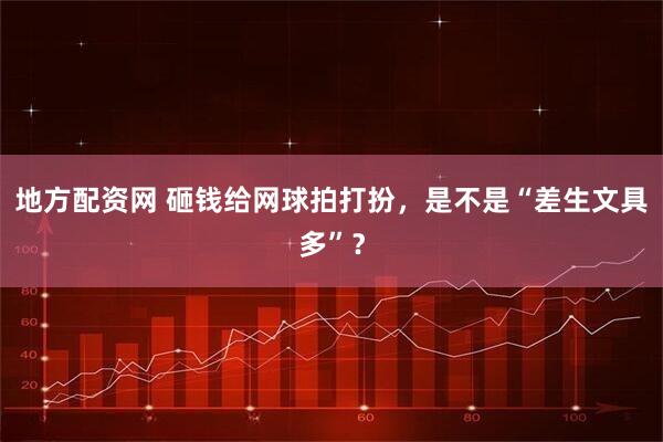 地方配资网 砸钱给网球拍打扮，是不是“差生文具多”？