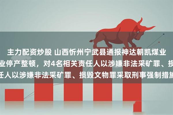 主力配资炒股 山西忻州宁武县通报神达朝凯煤业相关问题：责令涉事企业停产整顿，对4名相关责任人以涉嫌非法采矿罪、损毁文物罪采取刑事强制措施