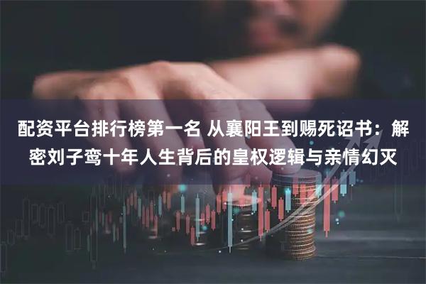 配资平台排行榜第一名 从襄阳王到赐死诏书：解密刘子鸾十年人生背后的皇权逻辑与亲情幻灭