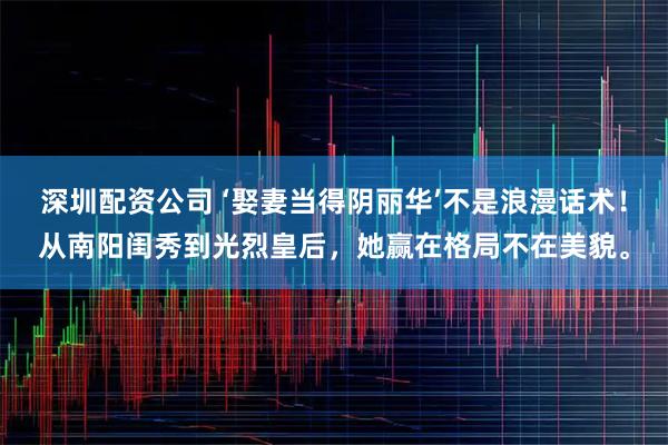 深圳配资公司 ‘娶妻当得阴丽华’不是浪漫话术！从南阳闺秀到光烈皇后，她赢在格局不在美貌。