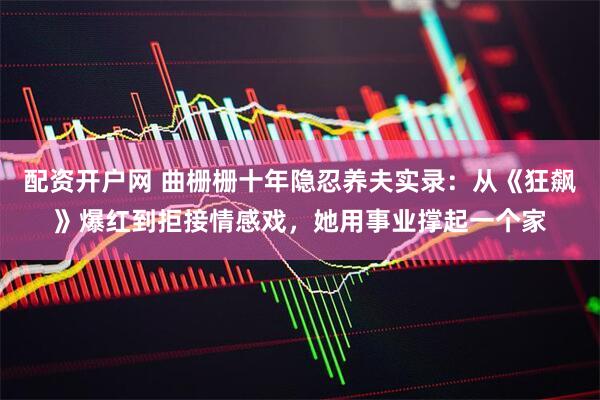 配资开户网 曲栅栅十年隐忍养夫实录：从《狂飙》爆红到拒接情感戏，她用事业撑起一个家